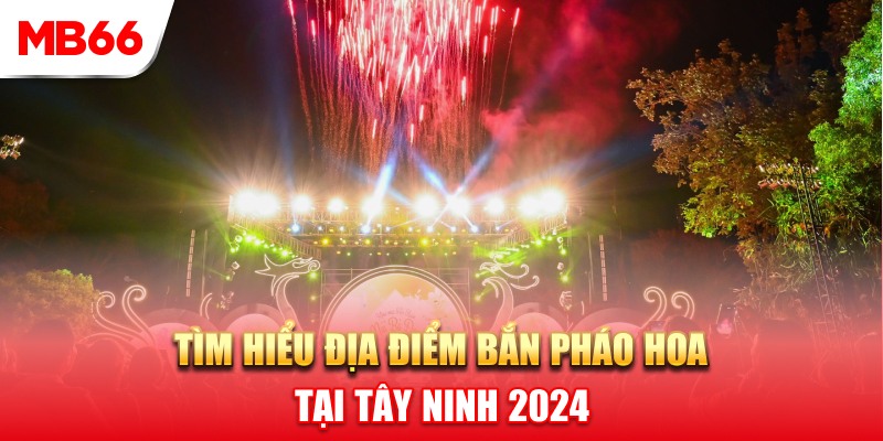 Tìm hiểu về địa điểm bắn pháo hoa Tây Ninh 2024